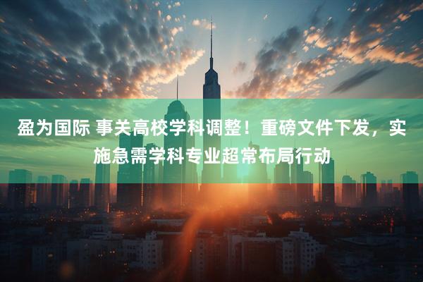 盈为国际 事关高校学科调整！重磅文件下发，实施急需学科专业超常布局行动
