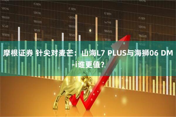 摩根证券 针尖对麦芒：山海L7 PLUS与海狮06 DM-i谁更值？