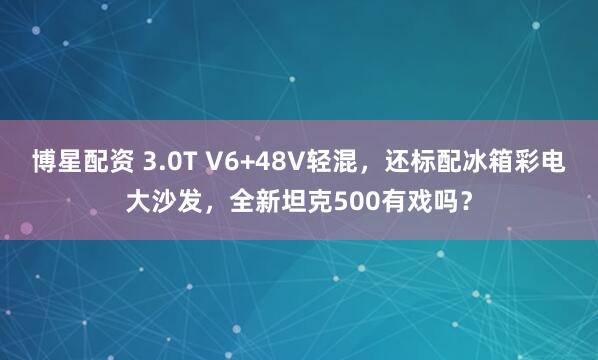 博星配资 3.0T V6+48V轻混，还标配冰箱彩电大沙发，全新坦克500有戏吗？