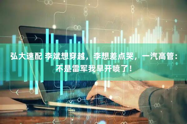 弘大速配 李斌想穿越，李想差点哭，一汽高管：不是雷军我早开喷了！