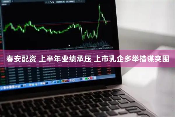 春安配资 上半年业绩承压 上市乳企多举措谋突围