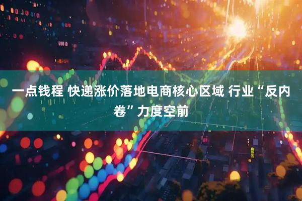 一点钱程 快递涨价落地电商核心区域 行业“反内卷”力度空前