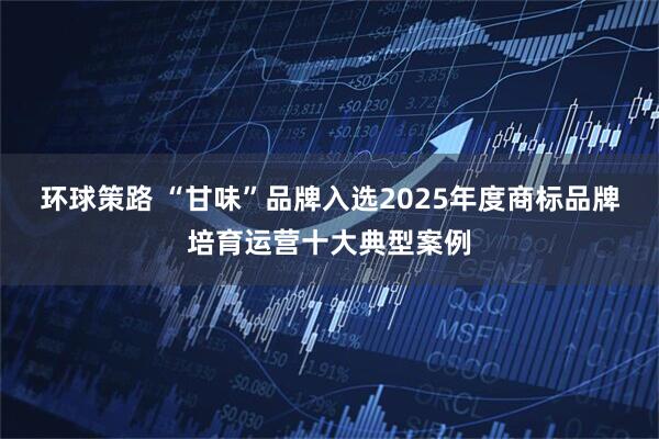 环球策路 “甘味”品牌入选2025年度商标品牌培育运营十大典型案例