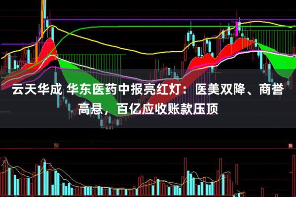 云天华成 华东医药中报亮红灯：医美双降、商誉高悬，百亿应收账款压顶