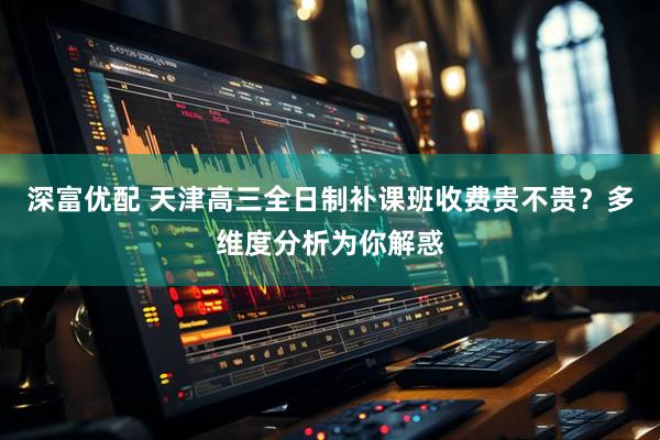 深富优配 天津高三全日制补课班收费贵不贵？多维度分析为你解惑