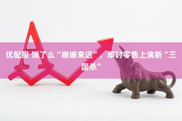 优配股 饿了么“姗姗来迟”，即时零售上演新“三国杀”