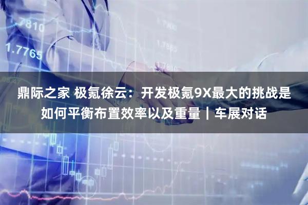 鼎际之家 极氪徐云：开发极氪9X最大的挑战是如何平衡布置效率以及重量｜车展对话