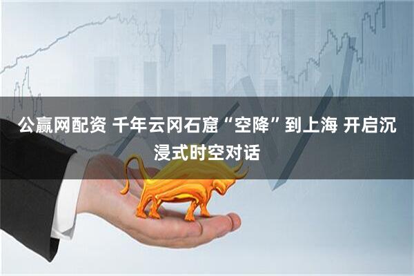 公赢网配资 千年云冈石窟“空降”到上海 开启沉浸式时空对话
