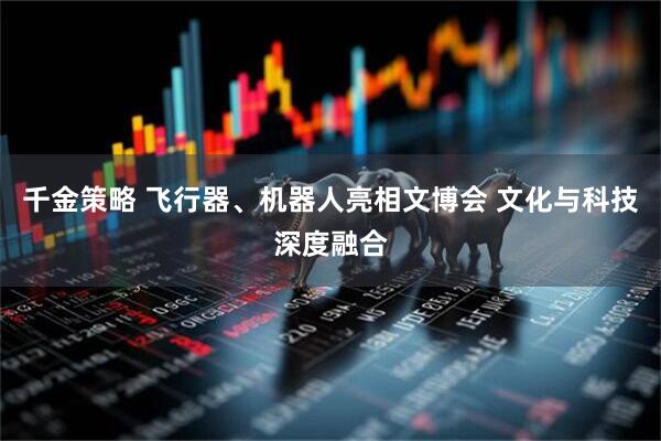 千金策略 飞行器、机器人亮相文博会 文化与科技深度融合