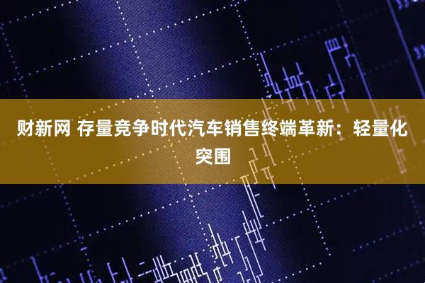 财新网 存量竞争时代汽车销售终端革新：轻量化突围