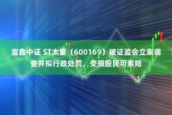 富鑫中证 ST太重（600169）被证监会立案调查并拟行政处罚，受损股民可索赔