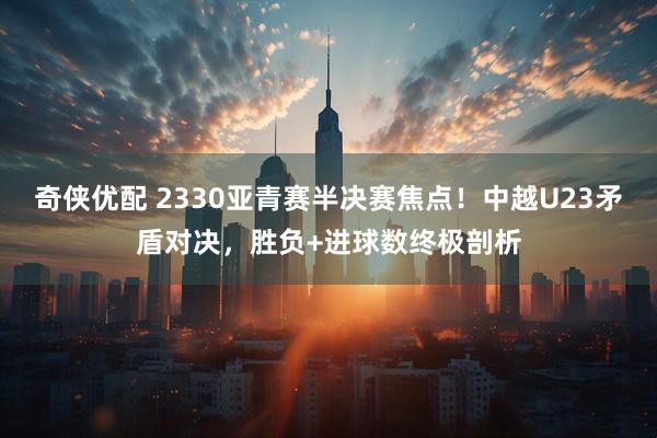 奇侠优配 2330亚青赛半决赛焦点！中越U23矛盾对决，胜负+进球数终极剖析