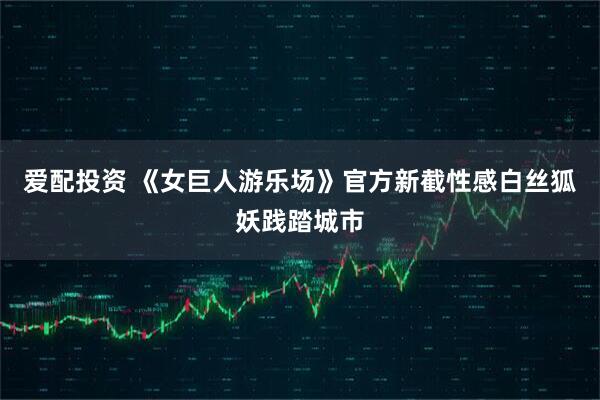 爱配投资 《女巨人游乐场》官方新截性感白丝狐妖践踏城市