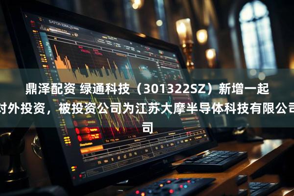 鼎泽配资 绿通科技(301322SZ)新增一起对外投资,被投资公司为江苏大摩半导体科技有限公司