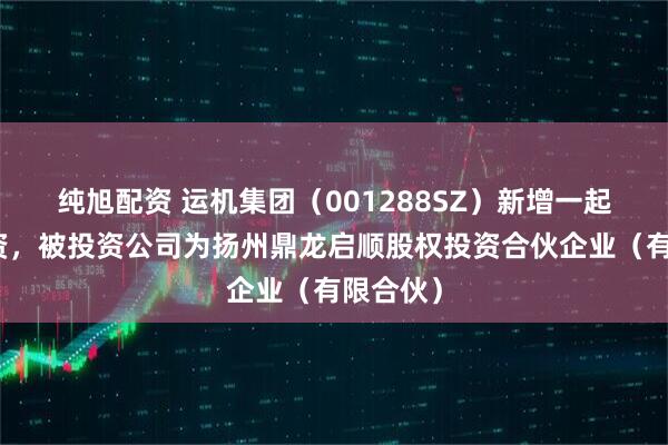 纯旭配资 运机集团（001288SZ）新增一起对外投资，被投资公司为扬州鼎龙启顺股权投资合伙企业（有限合伙）