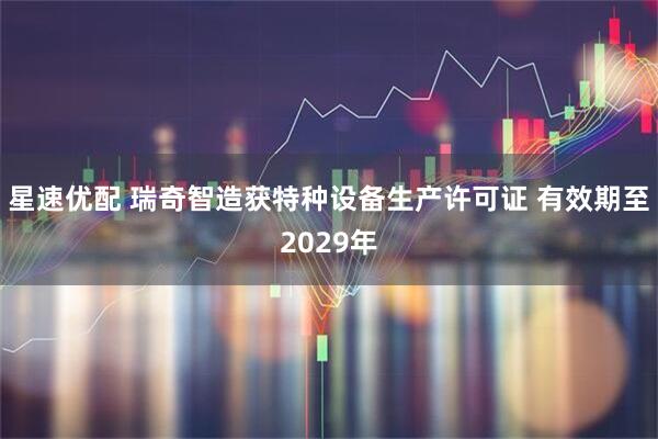 星速优配 瑞奇智造获特种设备生产许可证 有效期至2029年