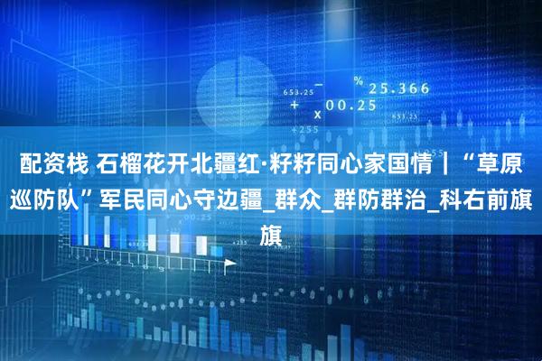 配资栈 石榴花开北疆红·籽籽同心家国情|“草原巡防队”军民同心守边疆_群众_群防群治_科右前旗