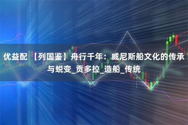 优益配 【列国鉴】舟行千年:威尼斯船文化的传承与蜕变_贡多拉_造船_传统