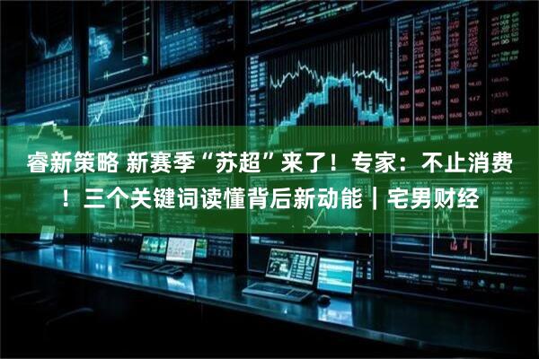 睿新策略 新赛季“苏超”来了！专家：不止消费！三个关键词读懂背后新动能｜宅男财经