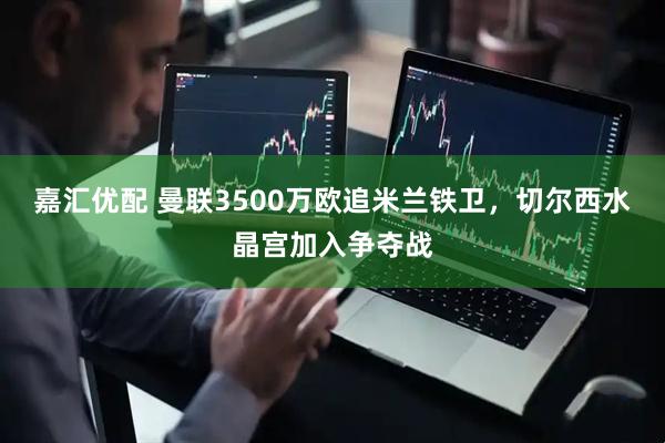 嘉汇优配 曼联3500万欧追米兰铁卫，切尔西水晶宫加入争夺战