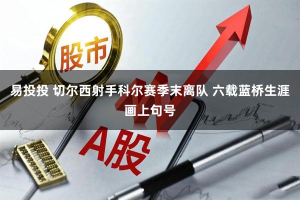 易投投 切尔西射手科尔赛季末离队 六载蓝桥生涯画上句号