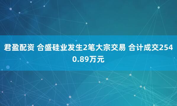 君盈配资 合盛硅业发生2笔大宗交易 合计成交2540.89万元