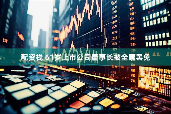 配资栈 61岁上市公司董事长被全票罢免