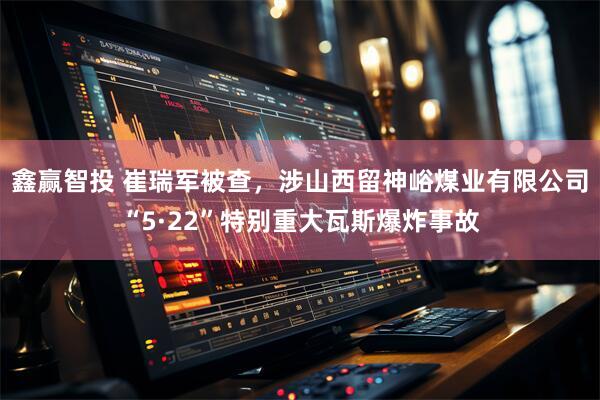 鑫赢智投 崔瑞军被查，涉山西留神峪煤业有限公司“5·22”特别重大瓦斯爆炸事故